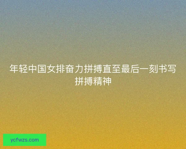 年轻中国女排奋力拼搏直至最后一刻书写拼搏精神