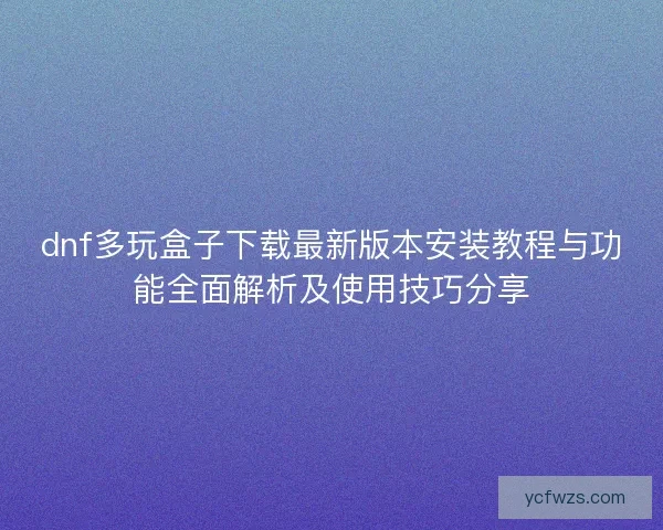 dnf多玩盒子下载最新版本安装教程与功能全面解析及使用技巧分享