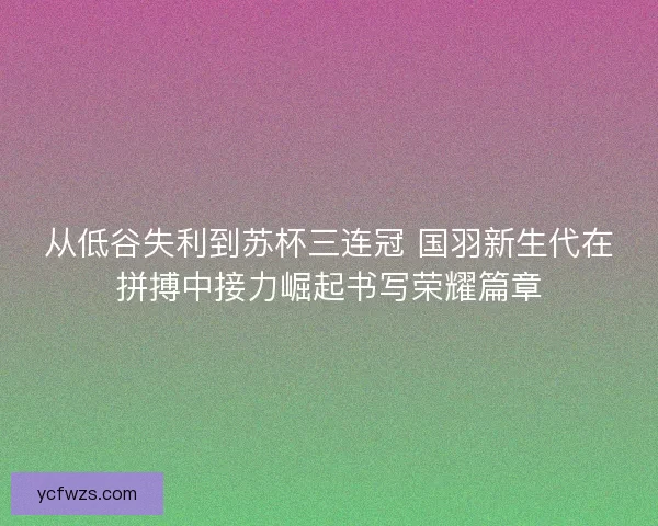 从低谷失利到苏杯三连冠 国羽新生代在拼搏中接力崛起书写荣耀篇章