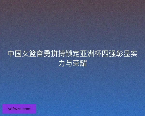 中国女篮奋勇拼搏锁定亚洲杯四强彰显实力与荣耀