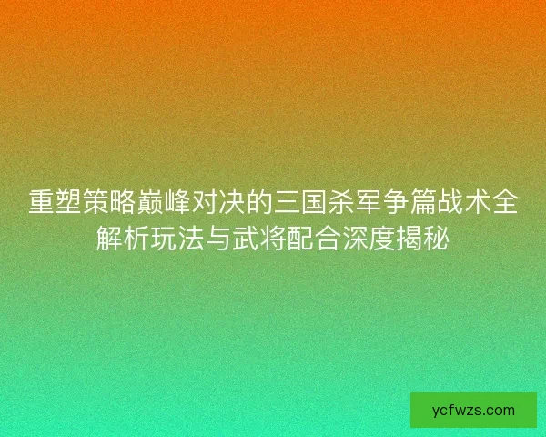 重塑策略巅峰对决的三国杀军争篇战术全解析玩法与武将配合深度揭秘