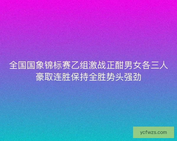 全国国象锦标赛乙组激战正酣男女各三人豪取连胜保持全胜势头强劲